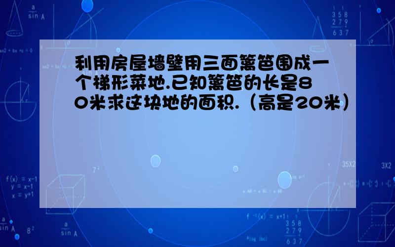 利用房屋墙壁用三面篱笆围成一个梯形菜地.已知篱笆的长是80米求这块地的面积.（高是20米）