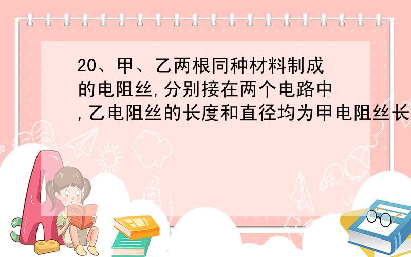 20、甲、乙两根同种材料制成的电阻丝,分别接在两个电路中,乙电阻丝的长度和直径均为甲电阻丝长度和直径的2倍,若要使两根电