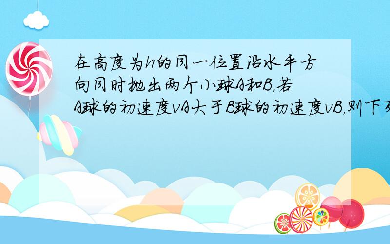 在高度为h的同一位置沿水平方向同时抛出两个小球A和B，若A球的初速度vA大于B球的初速度vB，则下列说法中正确的是（