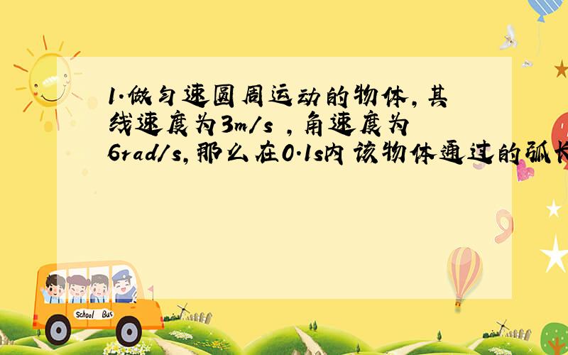 1.做匀速圆周运动的物体,其线速度为3m/s ,角速度为6rad/s,那么在0.1s内该物体通过的弧长为（ ）m,半径转