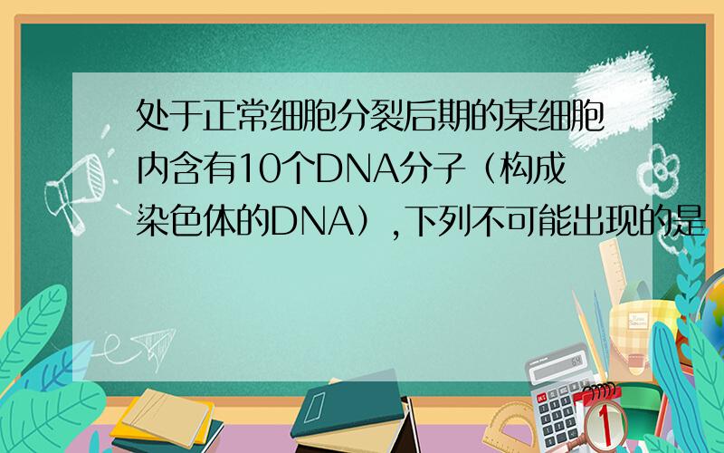 处于正常细胞分裂后期的某细胞内含有10个DNA分子（构成染色体的DNA）,下列不可能出现的是