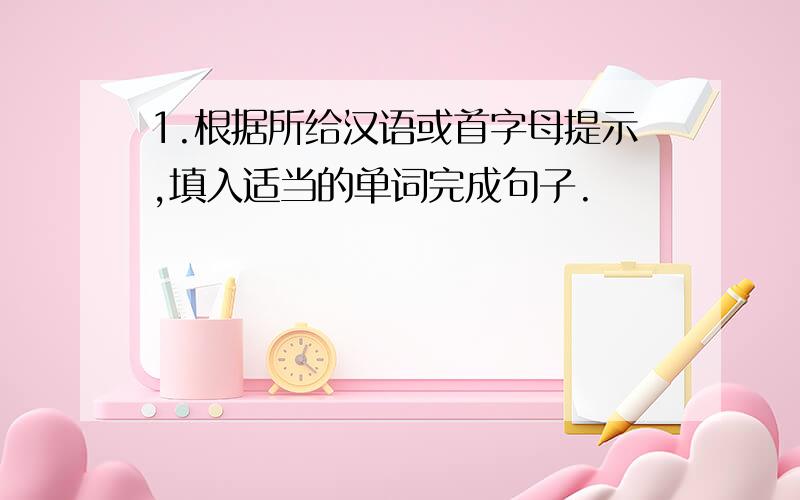 1.根据所给汉语或首字母提示,填入适当的单词完成句子.