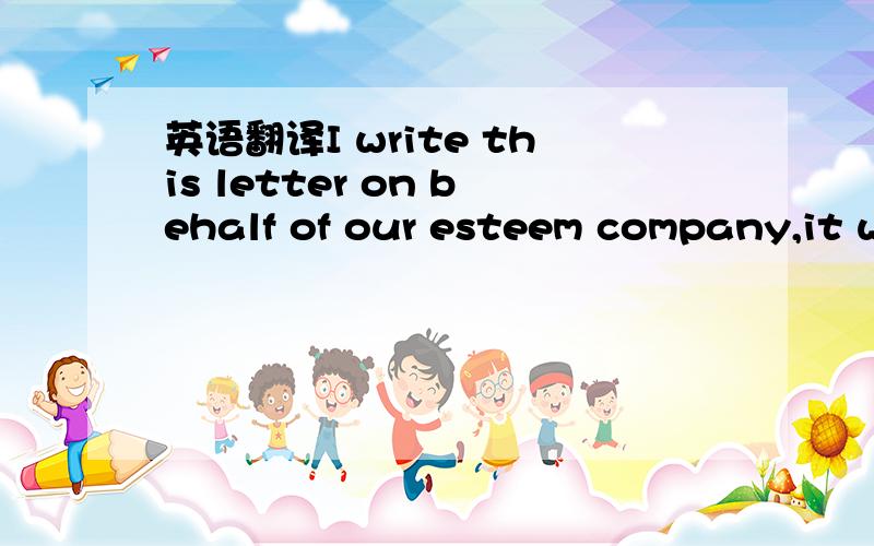 英语翻译I write this letter on behalf of our esteem company,it w