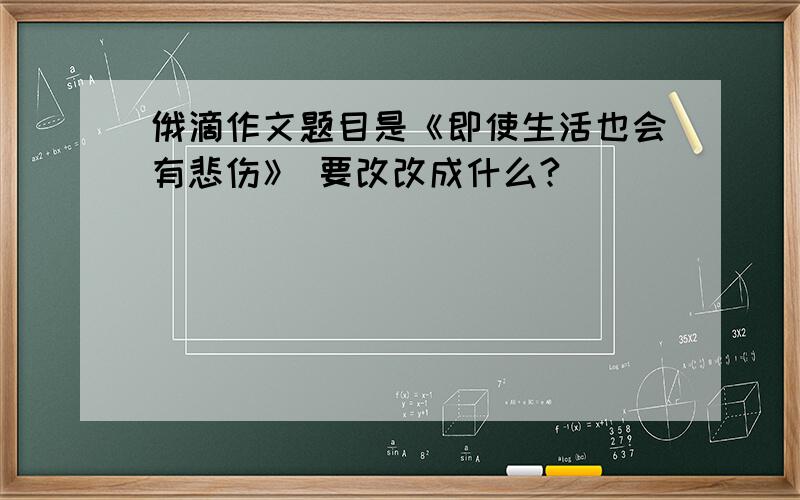 俄滴作文题目是《即使生活也会有悲伤》 要改改成什么?