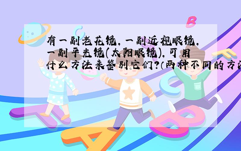 有一副老花镜,一副近视眼镜,一副平光镜(太阳眼镜),可用什么方法来鉴别它们?（两种不同的方法）