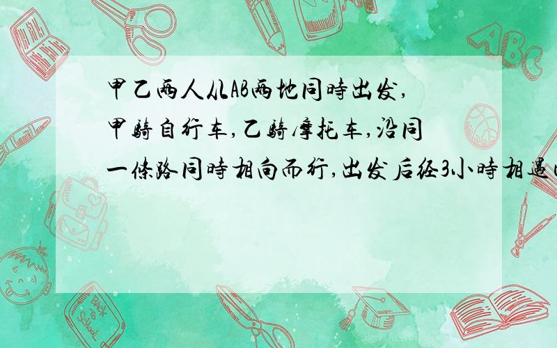 甲乙两人从AB两地同时出发,甲骑自行车,乙骑摩托车,沿同一条路同时相向而行,出发后经3小时相遇已知在相遇时乙比甲多行了8