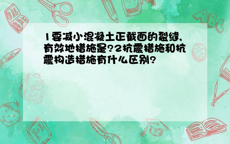 1要减小混凝土正截面的裂缝,有效地措施是?2抗震措施和抗震构造措施有什么区别?