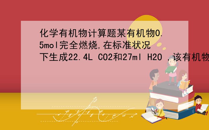 化学有机物计算题某有机物0.5mol完全燃烧,在标准状况下生成22.4L CO2和27ml H2O ,该有机物能溶于水,