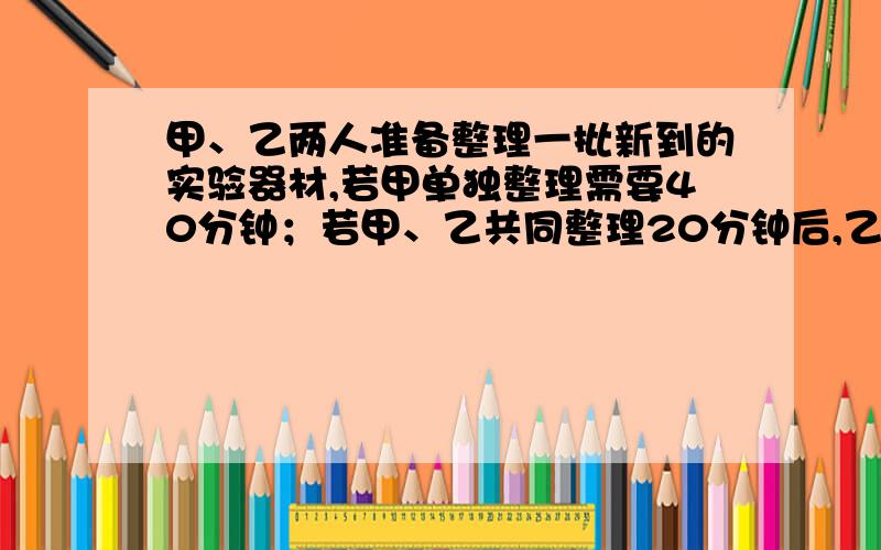 甲、乙两人准备整理一批新到的实验器材,若甲单独整理需要40分钟；若甲、乙共同整理20分钟后,乙需要在单独整理20分钟才能