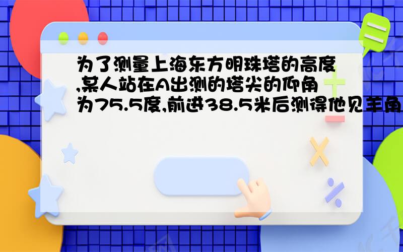 为了测量上海东方明珠塔的高度,某人站在A出测的塔尖的仰角为75.5度,前进38.5米后测得他见羊角为80度,试