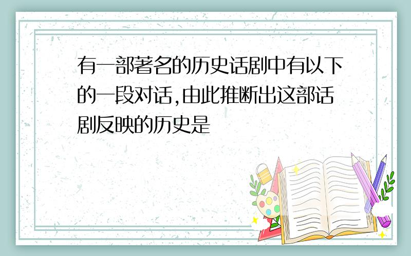 有一部著名的历史话剧中有以下的一段对话,由此推断出这部话剧反映的历史是