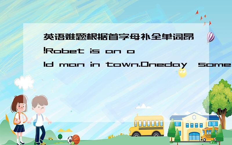 英语难题根据首字母补全单词昂!Robet is an old man in town.Oneday,some of Ro