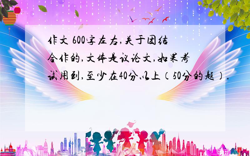 作文 600字左右,关于团结合作的,文体是议论文,如果考试用到,至少在40分以上（50分的题）.