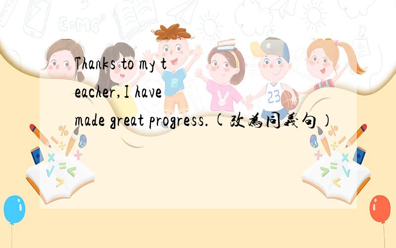 Thanks to my teacher,I have made great progress.(改为同义句）