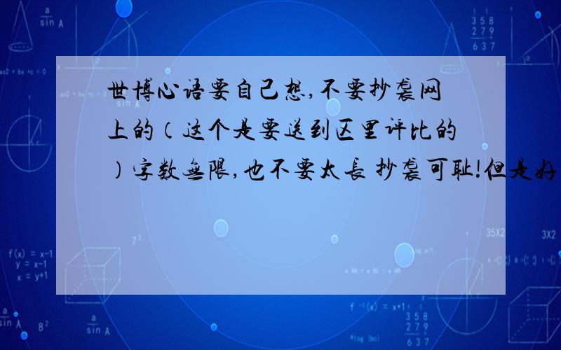 世博心语要自己想,不要抄袭网上的（这个是要送到区里评比的）字数无限,也不要太长 抄袭可耻!但是好的话,分全给他!