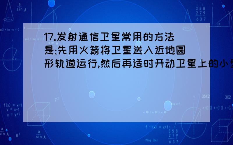 17.发射通信卫星常用的方法是:先用火箭将卫星送入近地圆形轨道运行,然后再适时开动卫星上的小型喷气发动机,经过过渡轨道将