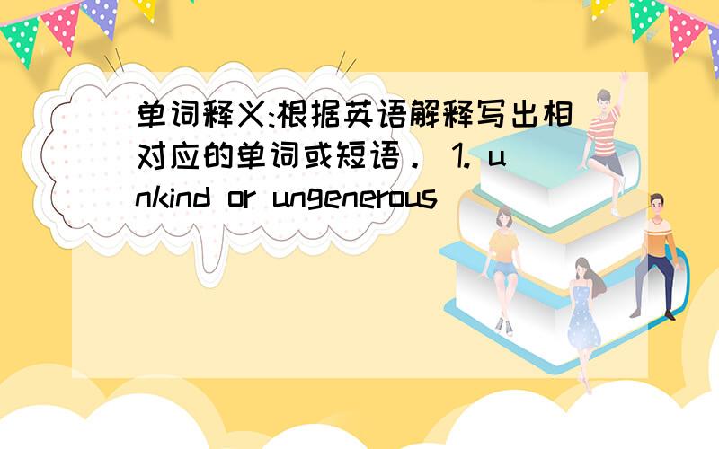 单词释义:根据英语解释写出相对应的单词或短语。 1. unkind or ungenerous ______