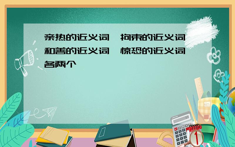 亲热的近义词,拘束的近义词,和善的近义词,惊恐的近义词,各两个