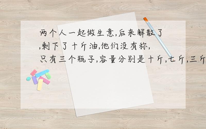 两个人一起做生意,后来解散了,剩下了十斤油,他们没有称,只有三个瓶子,容量分别是十斤,七斤,三斤...