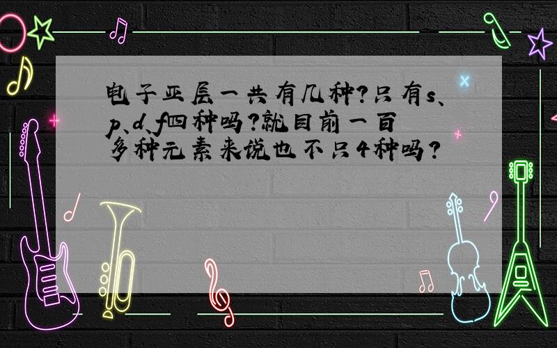 电子亚层一共有几种?只有s、p、d、f四种吗?就目前一百多种元素来说也不只4种吗？