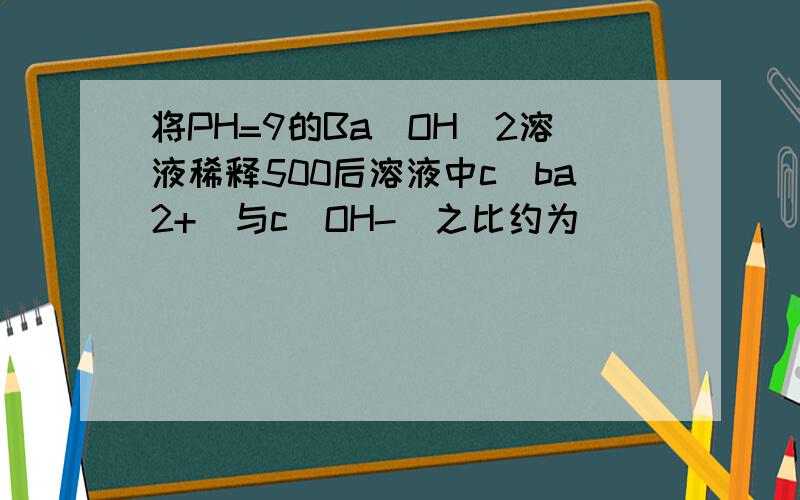 将PH=9的Ba(OH)2溶液稀释500后溶液中c(ba2+)与c(OH-)之比约为