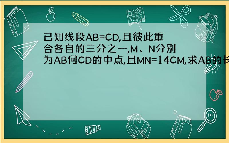 已知线段AB=CD,且彼此重合各自的三分之一,M、N分别为AB何CD的中点,且MN=14CM,求AB的长