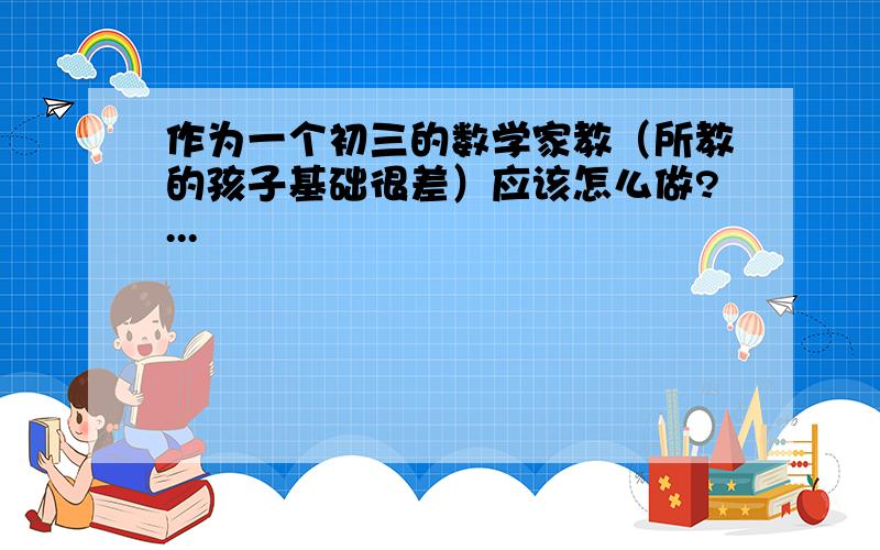 作为一个初三的数学家教（所教的孩子基础很差）应该怎么做?...