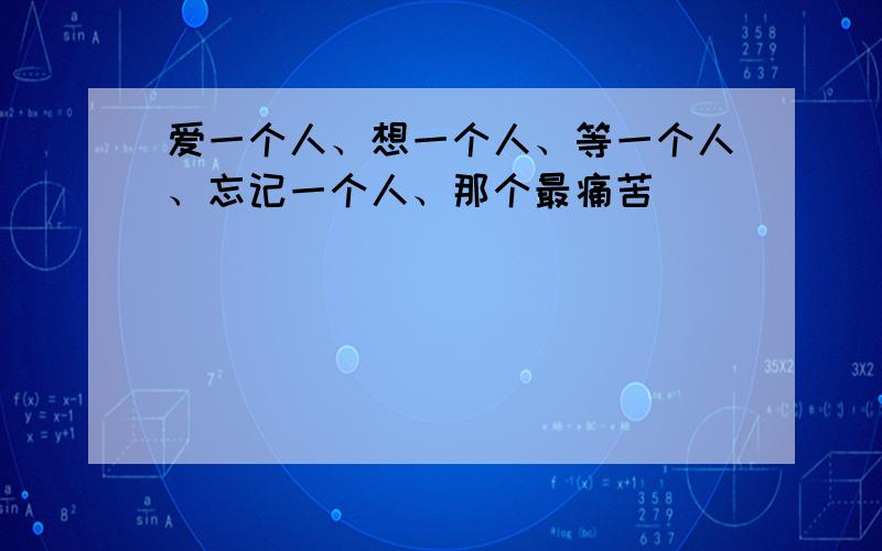 爱一个人、想一个人、等一个人、忘记一个人、那个最痛苦