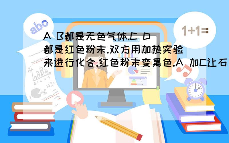 A B都是无色气体.C D 都是红色粉末.双方用加热实验来进行化合.红色粉末变黑色.A 加C让石灰水浑浊,而 B 加D不