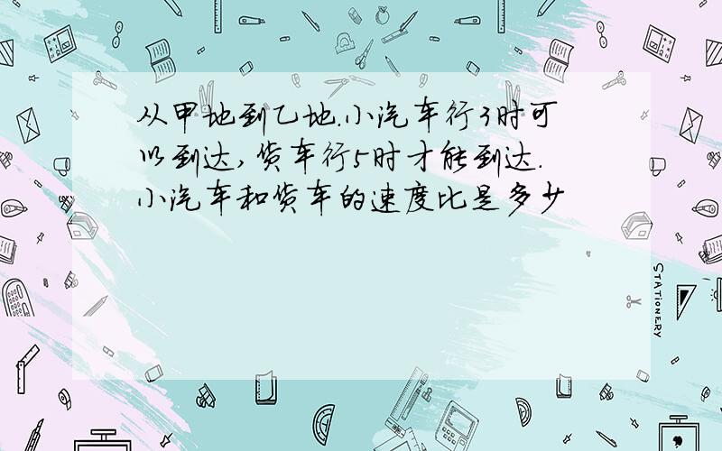 从甲地到乙地.小汽车行3时可以到达,货车行5时才能到达.小汽车和货车的速度比是多少