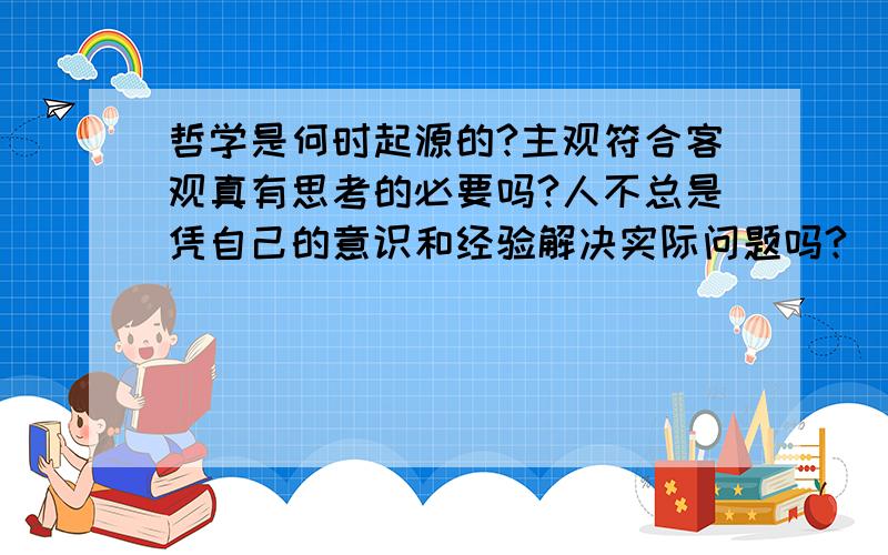 哲学是何时起源的?主观符合客观真有思考的必要吗?人不总是凭自己的意识和经验解决实际问题吗?