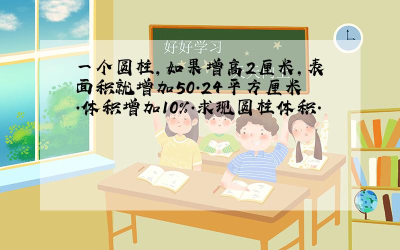 一个圆柱,如果增高2厘米,表面积就增加50.24平方厘米.体积增加10%.求现圆柱体积.