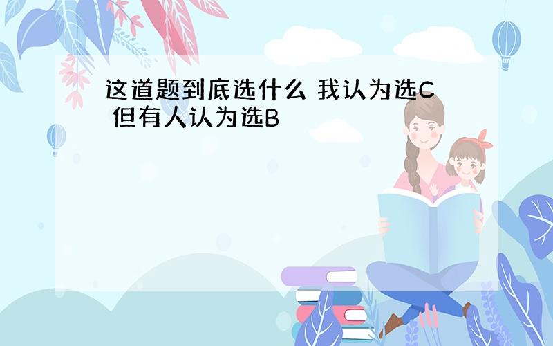 这道题到底选什么 我认为选C 但有人认为选B