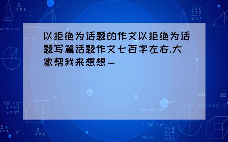 以拒绝为话题的作文以拒绝为话题写篇话题作文七百字左右.大家帮我来想想～