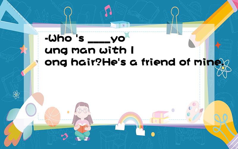 -Who 's ____young man with long hair?He's a friend of mine.