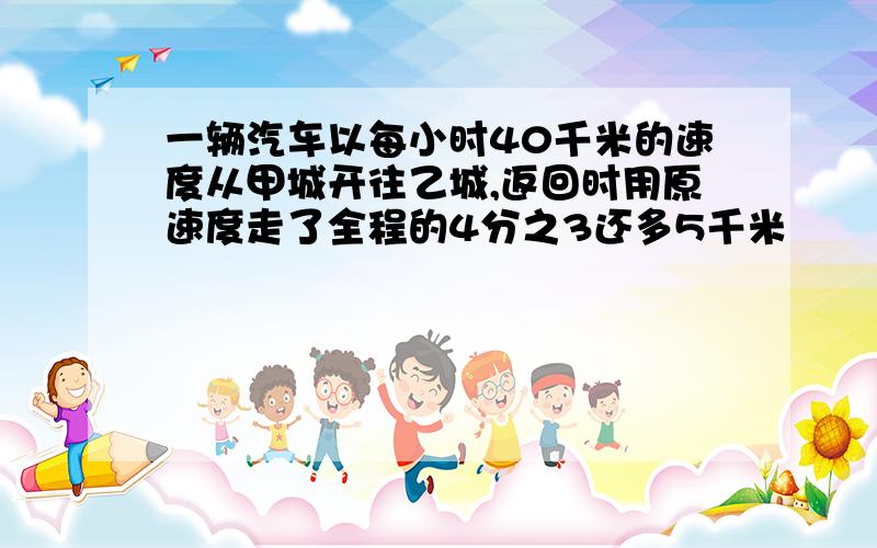 一辆汽车以每小时40千米的速度从甲城开往乙城,返回时用原速度走了全程的4分之3还多5千米