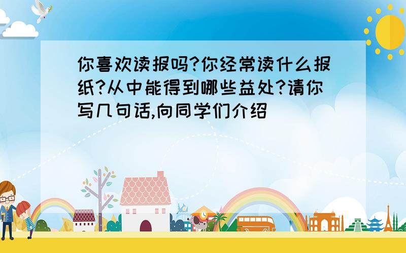 你喜欢读报吗?你经常读什么报纸?从中能得到哪些益处?请你写几句话,向同学们介绍