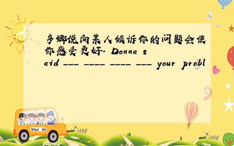 多娜说向某人倾诉你的问题会使你感受更好. Donna said ___ ____ ____ ___ your probl