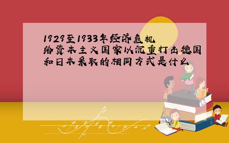 1929至1933年经济危机给资本主义国家以沉重打击德国和日本采取的相同方式是什么