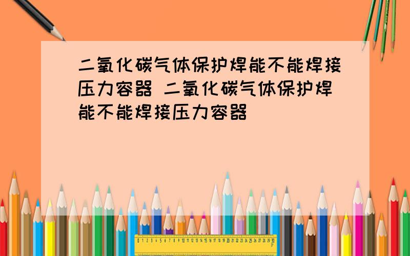 二氧化碳气体保护焊能不能焊接压力容器 二氧化碳气体保护焊能不能焊接压力容器