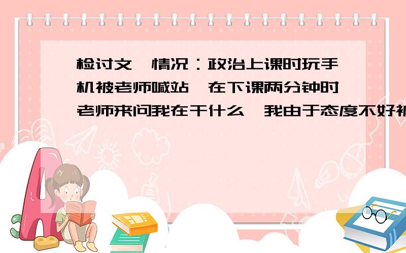 检讨文,情况：政治上课时玩手机被老师喊站,在下课两分钟时老师来问我在干什么,我由于态度不好被老师用书打了,我由于冲动给了