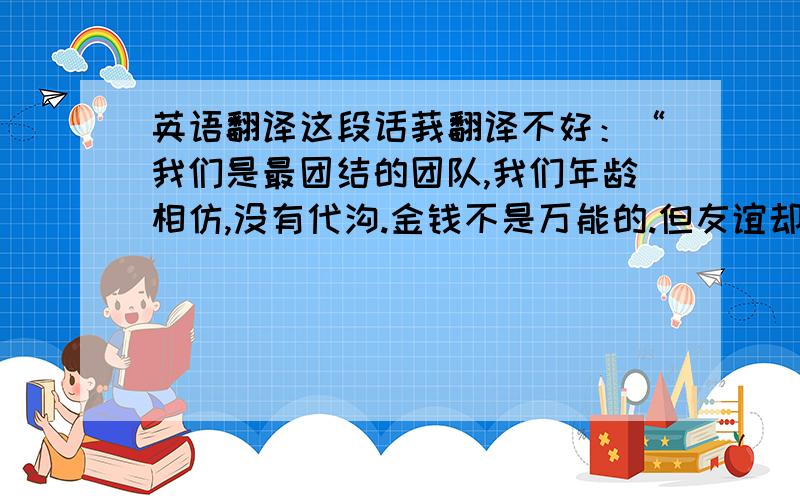 英语翻译这段话莪翻译不好：“我们是最团结的团队,我们年龄相仿,没有代沟.金钱不是万能的.但友谊却可以长存.上帝在保佑着我