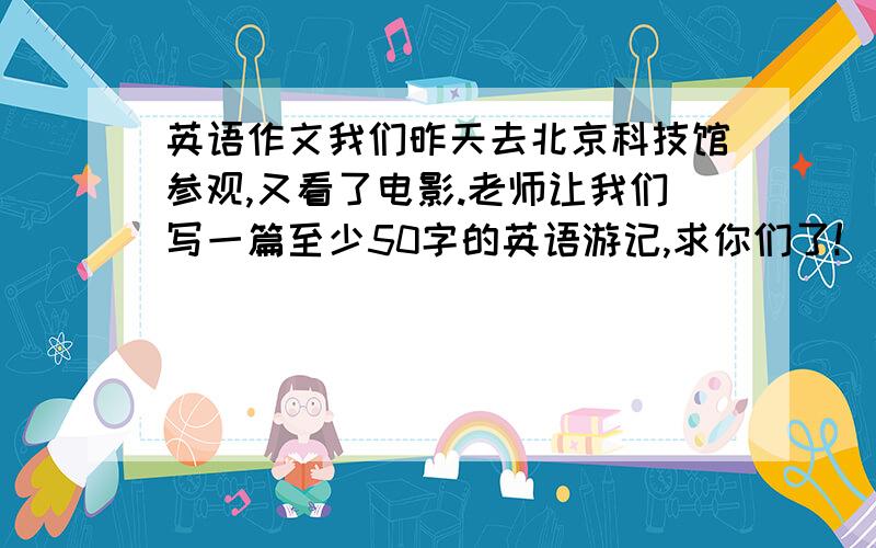 英语作文我们昨天去北京科技馆参观,又看了电影.老师让我们写一篇至少50字的英语游记,求你们了!