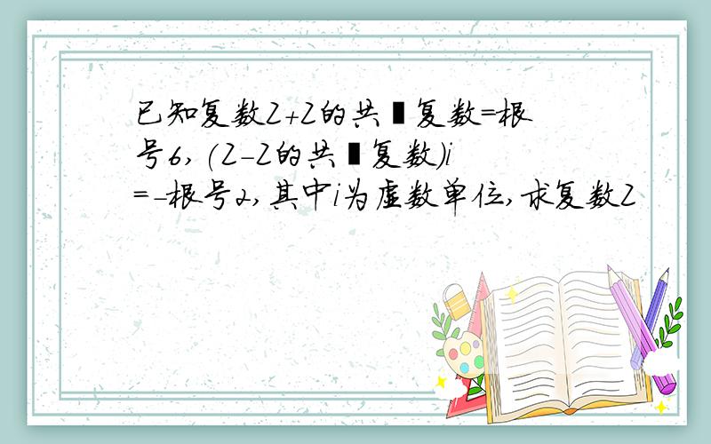 已知复数Z+Z的共轭复数=根号6,(Z-Z的共轭复数)i=-根号2,其中i为虚数单位,求复数Z