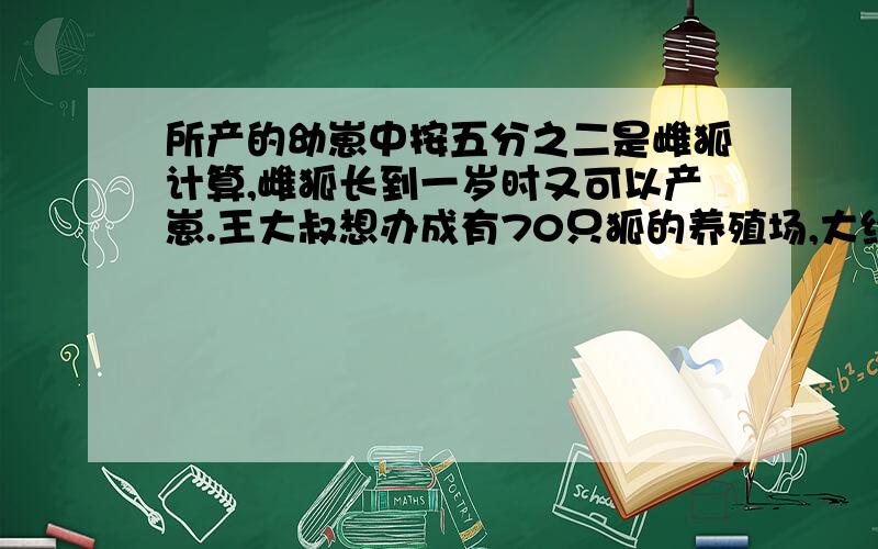 所产的幼崽中按五分之二是雌狐计算,雌狐长到一岁时又可以产崽.王大叔想办成有70只狐的养殖场,大约需要多少