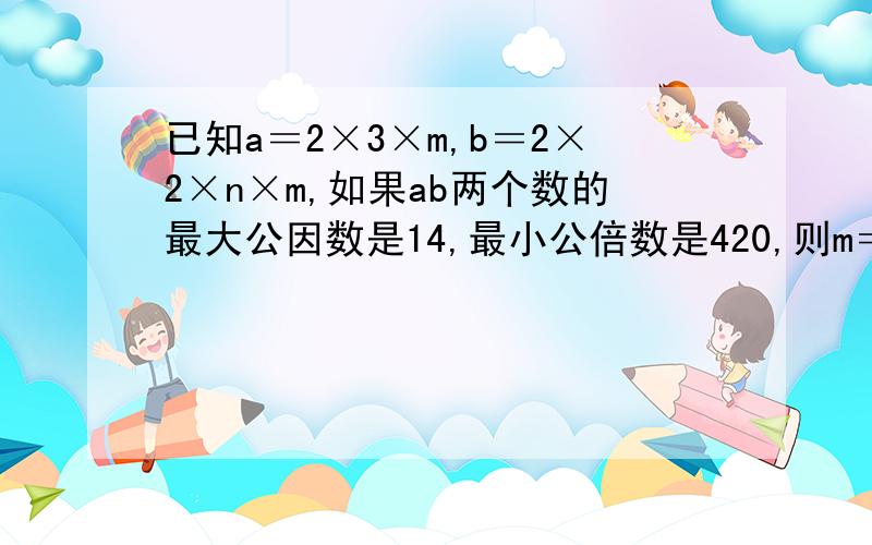 已知a＝2×3×m,b＝2×2×n×m,如果ab两个数的最大公因数是14,最小公倍数是420,则m＝（）,n＝（）