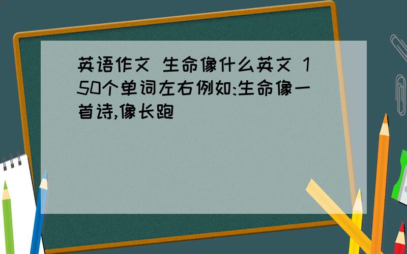 英语作文 生命像什么英文 150个单词左右例如:生命像一首诗,像长跑