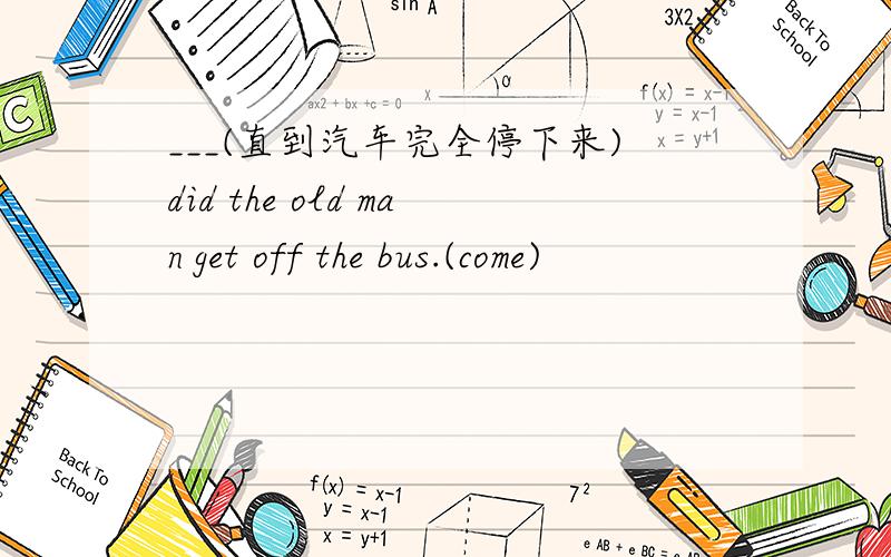 ___(直到汽车完全停下来)did the old man get off the bus.(come)