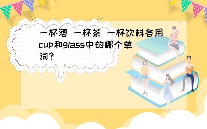 一杯酒 一杯茶 一杯饮料各用cup和glass中的哪个单词?