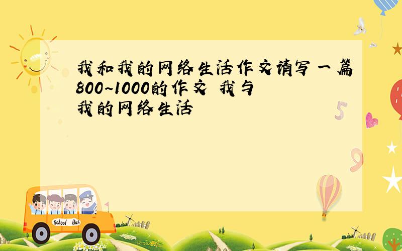 我和我的网络生活作文请写一篇800~1000的作文 我与我的网络生活